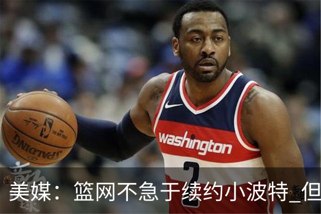 美媒：篮网不急于续约小波特 但若无明显续约迹象双方或寻求交易